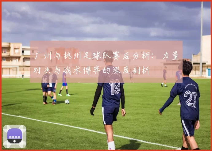 广州与杭州足球队赛后分析：力量对决与战术博弈的深度剖析