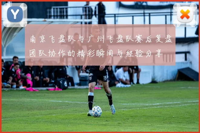南京飞盘队与广州飞盘队赛后复盘团队协作的精彩瞬间与经验分享